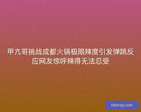 甲亢哥挑战成都火锅极限辣度引发弹跳反应网友惊呼辣得无法忍受