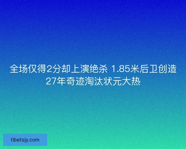 全场仅得2分却上演绝杀 1.85米后卫创造27年奇迹淘汰状元大热