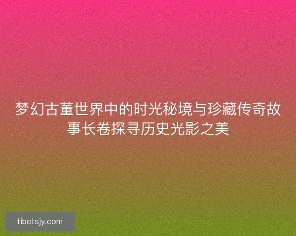 梦幻古董世界中的时光秘境与珍藏传奇故事长卷探寻历史光影之美