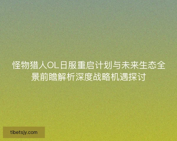 怪物猎人OL日服重启计划与未来生态全景前瞻解析深度战略机遇探讨