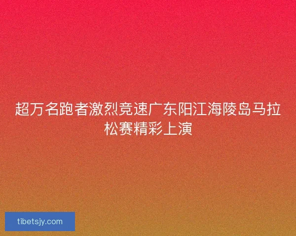 超万名跑者激烈竞速广东阳江海陵岛马拉松赛精彩上演