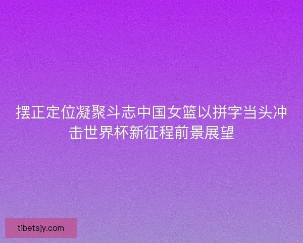 摆正定位凝聚斗志中国女篮以拼字当头冲击世界杯新征程前景展望