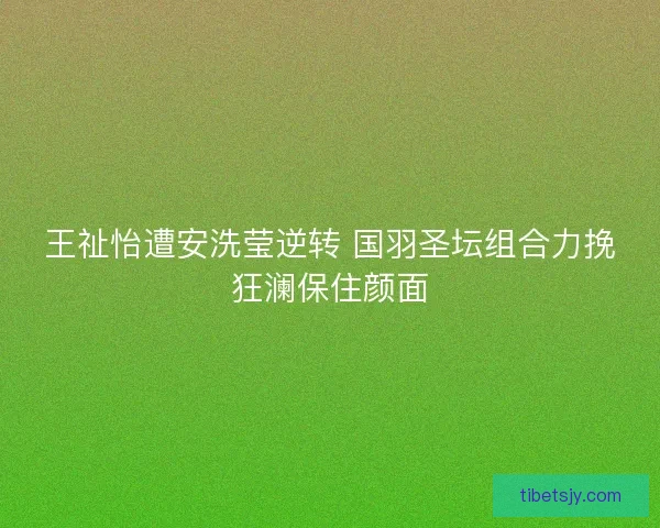 王祉怡遭安洗莹逆转 国羽圣坛组合力挽狂澜保住颜面