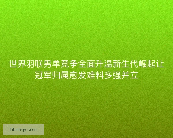 世界羽联男单竞争全面升温新生代崛起让冠军归属愈发难料多强并立