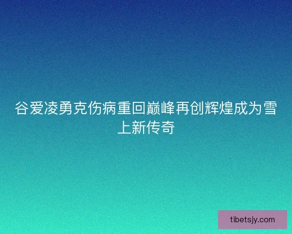 谷爱凌勇克伤病重回巅峰再创辉煌成为雪上新传奇
