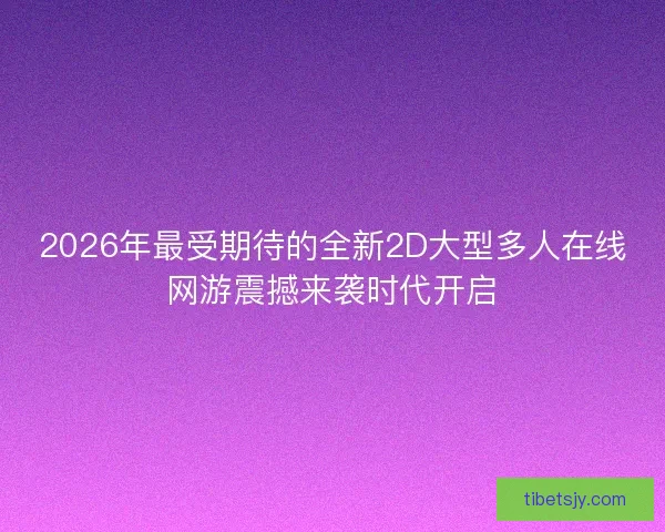 2026年最受期待的全新2D大型多人在线网游震撼来袭时代开启
