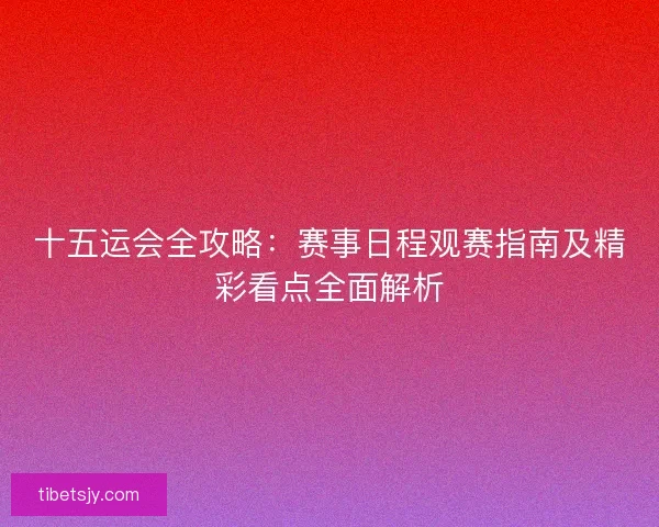 十五运会全攻略：赛事日程观赛指南及精彩看点全面解析