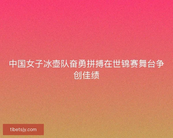 中国女子冰壶队奋勇拼搏在世锦赛舞台争创佳绩
