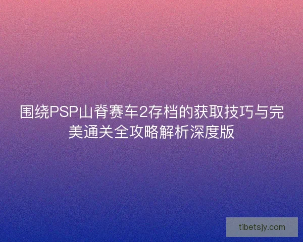 围绕PSP山脊赛车2存档的获取技巧与完美通关全攻略解析深度版