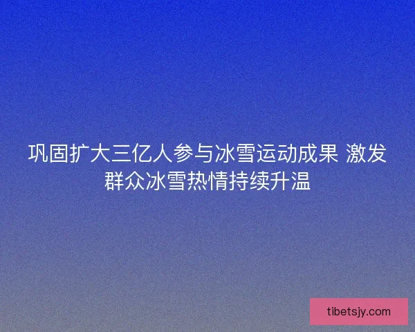 巩固扩大三亿人参与冰雪运动成果 激发群众冰雪热情持续升温