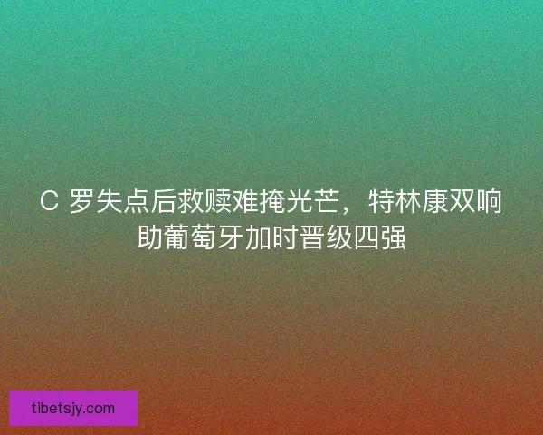 C 罗失点后救赎难掩光芒，特林康双响助葡萄牙加时晋级四强